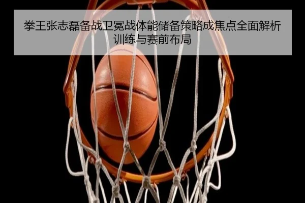 拳王张志磊备战卫冕战体能储备策略成焦点全面解析训练与赛前布局