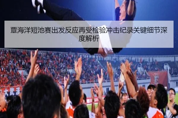 覃海洋短池赛出发反应再受检验冲击纪录关键细节深度解析